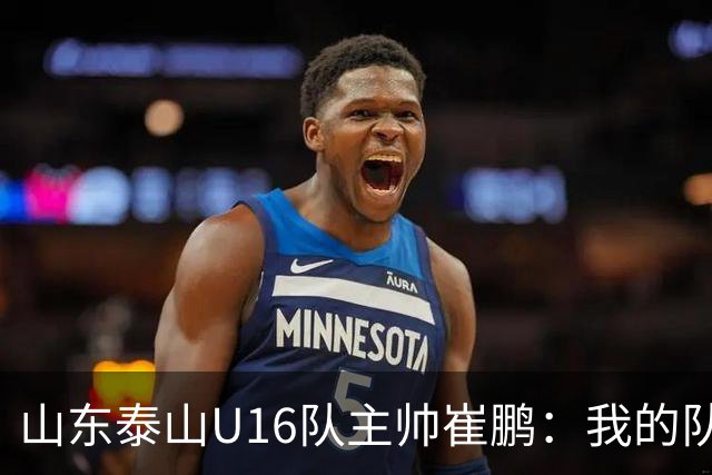 山东泰山U16队主帅崔鹏:我的队伍里 没有理所当然