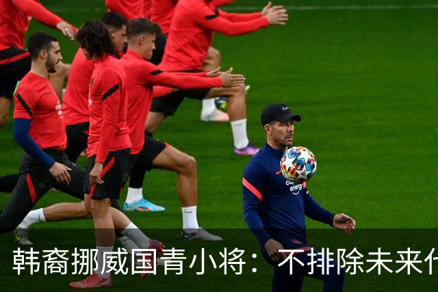 韩裔挪威国青小将:不排除未来代表韩国出战的可能;现阶段专注挪威